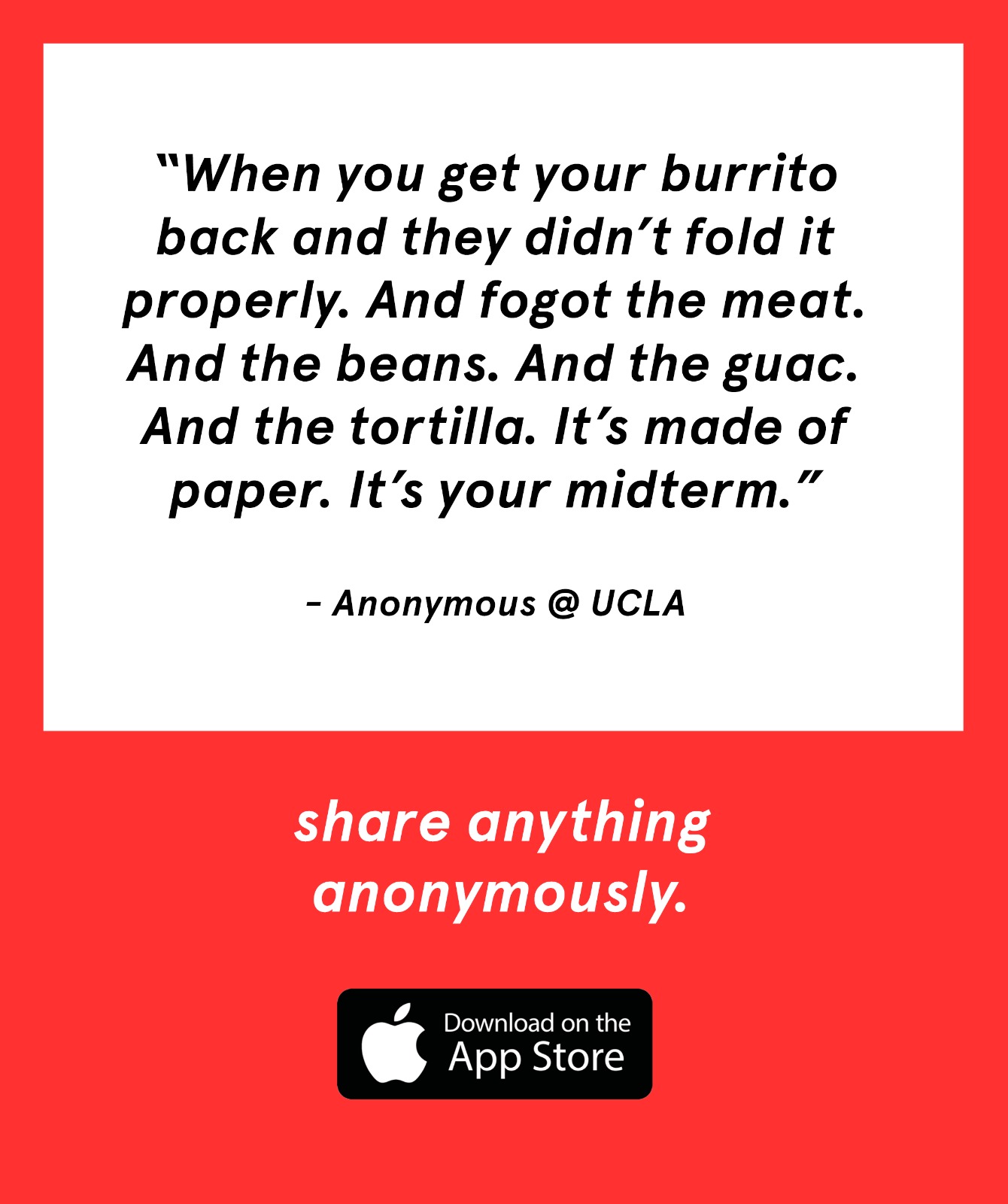 “When you get your burrito back and they didn’t fold it properly. And fogot the meat. And the beans. And the guac.
    And
    the tortilla. It’s made of paper. It’s your midterm.”
    - Anonymous @ UCLA